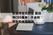 状告拜登政府后 新日铁CEO重申：不会放弃收购美国钢铁