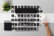 阿里云备案网站名称，打造安全可靠的网络环境，阿里云助力备案，构筑网络安全新防线，阿里云助力网站备案，共筑网络安全防线