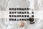 如何自学网站开发？，高效学习网站开发，从零开始到熟练掌握，如何快速上手网站开发？