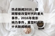 热点新闻2016，回顾那些改变时代的重大事件，2016年度影响力事件，重塑时代的十大新闻瞬间
