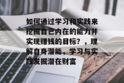 如何通过学习和实践来挖掘自己内在的能力并实现赚钱的目标？，理解自身潜能，学习与实践发掘潜在财富