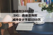 迪威尔(688377.SH)：南迪咨询拟减持合计不超过60万股