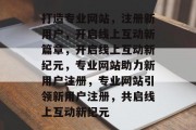 打造专业网站，注册新用户，开启线上互动新篇章，开启线上互动新纪元，专业网站助力新用户注册，专业网站引领新用户注册，共启线上互动新纪元