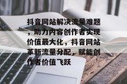 抖音网站解决流量难题，助力内容创作者实现价值最大化，抖音网站革新流量分配，赋能创作者价值飞跃