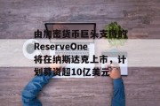 由加密货币巨头支持的ReserveOne将在纳斯达克上市，计划募资超10亿美元