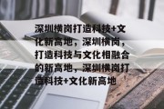 深圳横岗打造科技+文化新高地，深圳横岗，打造科技与文化相融合的新高地，深圳横岗打造科技+文化新高地