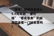 “佛系”茶颜悦色加入9.9元大战 “卷价格”“卷卖零食”的新茶饮还是一门好生意吗？