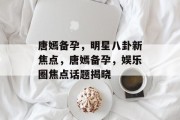 唐嫣备孕，明星八卦新焦点，唐嫣备孕，娱乐圈焦点话题揭晓