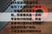 斗鱼作为一个国内知名的大型游戏直播平台，吸引了大量的用户关注。想要在斗鱼做直播赚钱，你需要具备一定的专业知识和技能，并且需要有一定的运营经验和良好的用户体验。，斗鱼主播如何赚取利润与运营技巧