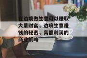 在边境做生意可以赚取大量财富,边境生意赚钱的秘密,高额利润的商业策略 在边境做生意可以赚取大量财富,边境生意赚钱的秘密,高额利润的商业策略