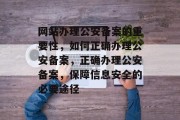 网站办理公安备案的重要性,如何正确办理公安备案,正确办理公安备案,保障信息安全的必要途径 网站办理公安备案的重要性,如何正确办理公安备案,正确办理公安备案,保障信息安全的必要途径