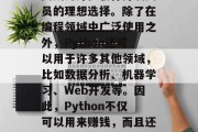 Python是一种开源的、高级编程语言,它的简洁性和可读性使其成为许多软件开发人员的理想选择。除了在编程领域中广泛使用之外,Python还可以用于许多其他领域,比如数据分析、机器学习、Web开发等。因此,Python不仅可以用来赚钱,而且还可以作为一种自我实现的方式。,Python,面向未来的编程语言 Python是一种开源的、高级编程语言,它的简洁性和可读性使其成为许多软件开发人员的理想选择。除了在编程领域中广泛使用之外,Python还可以用于许多其他领域,比如数据分析、机器学习、Web开发等。因此,Python不仅可以用来赚钱,而且还可以作为一种自我实现的方式。,Python,面向未来的编程语言