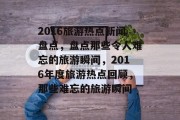 2016旅游热点新闻盘点，盘点那些令人难忘的旅游瞬间，2016年度旅游热点回顾，那些难忘的旅游瞬间