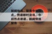 新闻快讯，聚焦今日热点，传递即时资讯，今日热点速递，新闻快讯聚焦