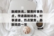 新闻快讯，聚焦时事热点，传递最新动态，时事速递，热点聚焦，最新动态一览