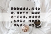 最新新闻速递，科技突破、社会热点、国际动态一览无遗，全球速递，科技前沿、社会焦点、国际资讯一网打尽