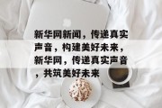 新华网新闻，传递真实声音，构建美好未来，新华网，传递真实声音，共筑美好未来