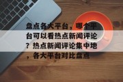 盘点各大平台，哪个平台可以看热点新闻评论？热点新闻评论集中地，各大平台对比盘点