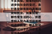 在当今快速发展的社会中,就业选择的重要性不言而喻。随着科技的进步和社会的变迁,各行各业都有新的发展趋势和机会。如果你有一颗热爱生活的心,并愿意投入努力去适应并抓住这些机会,那么你可以尝试以下几种职业来获得良好的收入。,未来热门行业就业前景分析