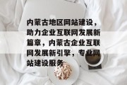 内蒙古地区网站建设，助力企业互联网发展新篇章，内蒙古企业互联网发展新引擎，专业网站建设服务