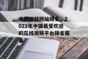 中国视频网站排名,2022年中国最受欢迎的在线视频平台排名报告 中国视频网站排名,2022年中国最受欢迎的在线视频平台排名报告