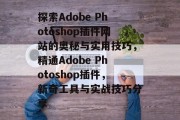 探索Adobe Photoshop插件网站的奥秘与实用技巧，精通Adobe Photoshop插件，新奇工具与实战技巧分享