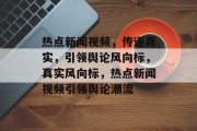 热点新闻视频，传递真实，引领舆论风向标，真实风向标，热点新闻视频引领舆论潮流