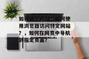 如何进入网站，如何使用浏览器访问特定网站？，如何在网页中导航到指定页面？