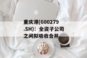 重庆港(600279.SH)：全资子公司之间拟吸收合并