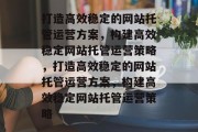 打造高效稳定的网站托管运营方案，构建高效稳定网站托管运营策略，打造高效稳定的网站托管运营方案，构建高效稳定网站托管运营策略
