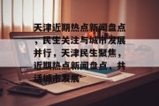 天津近期热点新闻盘点，民生关注与城市发展并行，天津民生聚焦，近期热点新闻盘点，共话城市发展