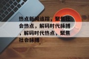 热点新闻追踪，聚焦社会热点，解码时代脉搏，解码时代热点，聚焦社会脉搏