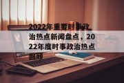 2022年重要时事政治热点新闻盘点，2022年度时事政治热点回顾