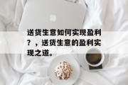 送货生意如何实现盈利?,送货生意的盈利实现之道。 送货生意如何实现盈利?,送货生意的盈利实现之道。