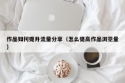 作品如何提升流量分享（怎么提高作品浏览量）