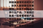在家做生意已经成为一种越来越受欢迎的方式。很多人都想要在家里赚钱，但是不知道该选择什么产品。下面我们就来一起看看哪些产品可以在家做，并且能够赚取一定的收入。，在家开店，受欢迎的创业项目推荐