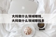 大妈做什么领域赚钱_大妈做什么领域赚钱多