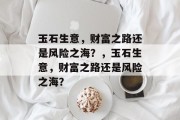 玉石生意,财富之路还是风险之海?,玉石生意,财富之路还是风险之海? 玉石生意,财富之路还是风险之海?,玉石生意,财富之路还是风险之海?