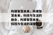 构建智慧未来，构建智慧未来，科技与生活的融合，构建智慧未来，科技与生活的深度融合