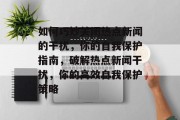 如何巧妙关闭热点新闻的干扰，你的自我保护指南，破解热点新闻干扰，你的高效自我保护策略