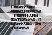 打造你的个人网站——如何高效下载你的作品，打造你的个人网站，高效下载你的作品，打造你的个人网站，高效下载你的作品