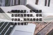 带孩子创业,如何选择合适的生意赚钱,带孩子创业,如何选择合适的生意赚钱?