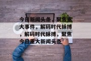 今日新闻头条,聚焦重大事件,解码时代脉搏,解码时代脉搏,聚焦今日重大新闻头条 今日新闻头条,聚焦重大事件,解码时代脉搏,解码时代脉搏,聚焦今日重大新闻头条