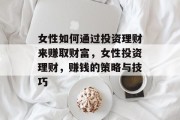 女性如何通过投资理财来赚取财富,女性投资理财,赚钱的策略与技巧 女性如何通过投资理财来赚取财富,女性投资理财,赚钱的策略与技巧
