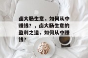 卤大肠生意,如何从中赚钱?,卤大肠生意的盈利之道,如何从中赚钱? 卤大肠生意,如何从中赚钱?,卤大肠生意的盈利之道,如何从中赚钱?