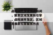 卤阳湖开发区热点新闻，聚焦区域发展新引擎，卤阳湖开发区，区域发展新引擎聚焦热点