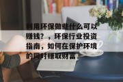 利用环保做些什么可以赚钱?,环保行业投资指南,如何在保护环境的同时赚取财富 利用环保做些什么可以赚钱?,环保行业投资指南,如何在保护环境的同时赚取财富