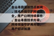 金山毒霸最新热点新闻，技术升级守护网络安全，用户口碑持续攀升，金山毒霸技术升级，网络安全守护再升级，用户好评如潮
