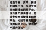 打造专业、高效、便捷的网络平台，构建专业高效便捷的网络平台，提升用户服务体验，打造专业高效便捷的网络平台，构建专业高效便捷的网络平台，提升用户服务体验