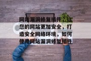 网站漏洞修复插件，让您的网站更加安全，打造安全网络环境，如何使用网站漏洞修复插件